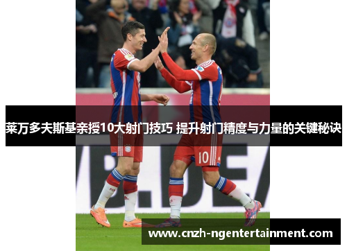 莱万多夫斯基亲授10大射门技巧 提升射门精度与力量的关键秘诀 莱万多夫斯基亲授10大射门技巧 提升射门精度与力量的关键秘诀