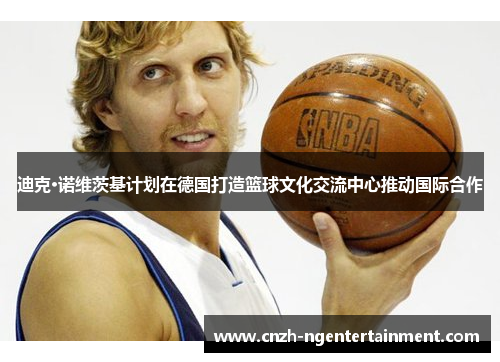 迪克·诺维茨基计划在德国打造篮球文化交流中心推动国际合作
