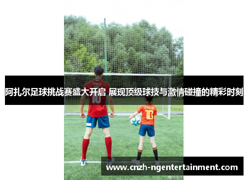 阿扎尔足球挑战赛盛大开启 展现顶级球技与激情碰撞的精彩时刻