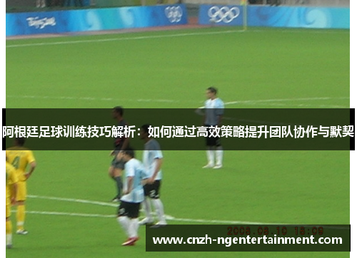 阿根廷足球训练技巧解析：如何通过高效策略提升团队协作与默契