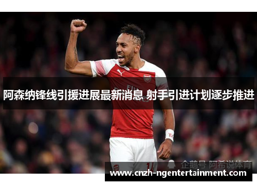 阿森纳锋线引援进展最新消息 射手引进计划逐步推进