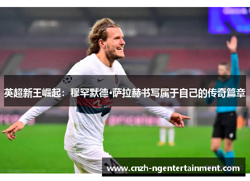 英超新王崛起:穆罕默德·萨拉赫书写属于自己的传奇篇章 英超新王崛起:穆罕默德·萨拉赫书写属于自己的传奇篇章
