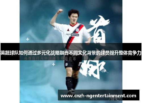 英超球队如何通过多元化战略融合不同文化背景的球员提升整体竞争力 英超球队如何通过多元化战略融合不同文化背景的球员提升整体竞争力