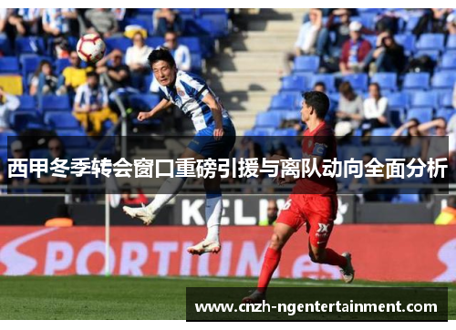 西甲冬季转会窗口重磅引援与离队动向全面分析 西甲冬季转会窗口重磅引援与离队动向全面分析