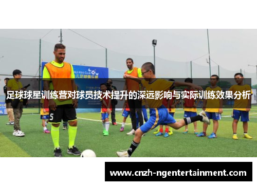足球球星训练营对球员技术提升的深远影响与实际训练效果分析 足球球星训练营对球员技术提升的深远影响与实际训练效果分析