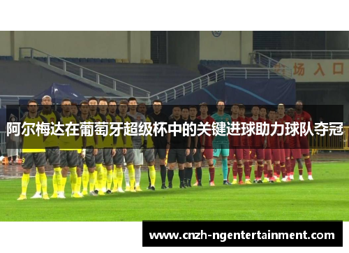 阿尔梅达在葡萄牙超级杯中的关键进球助力球队夺冠 阿尔梅达在葡萄牙超级杯中的关键进球助力球队夺冠