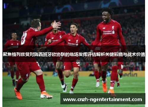 聚焦格列兹曼对阵西班牙欧协联的临场发挥评估解析关键影响与战术价值 聚焦格列兹曼对阵西班牙欧协联的临场发挥评估解析关键影响与战术价值