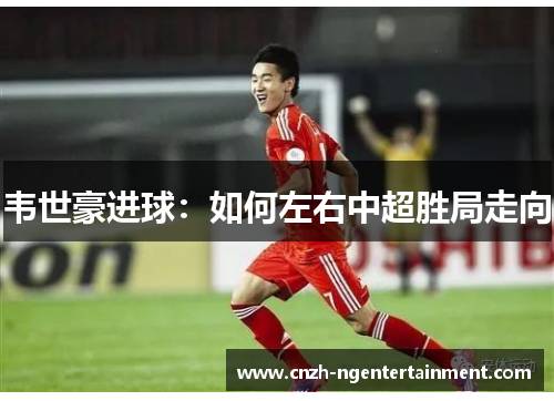 韦世豪进球：如何左右中超胜局走向