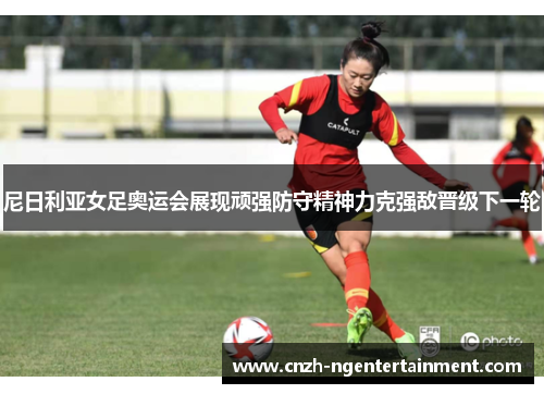 尼日利亚女足奥运会展现顽强防守精神力克强敌晋级下一轮